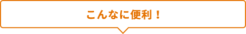 こんなに便利だから！